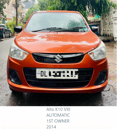 Alto K10 Automatic ?325,000.00 Alto K10 VXI AUTOMATIC 1ST OWNER 2014 DELHI SHIV SHAKTI MOTORS G-45, Vardhman Tower, Commercial Complex Preet Vihar Delhi 110092 - INDIA Remember Us for: Buying or Selling Exchange or Financing Pre-Owned Cars. 9811077512 9811772512 9109191915